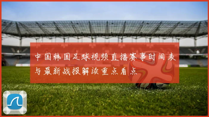 中国韩国足球视频直播赛事时间表与最新战报解读重点看点