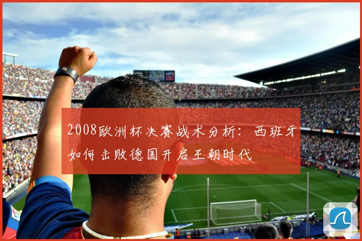 2008欧洲杯决赛战术分析：西班牙如何击败德国开启王朝时代