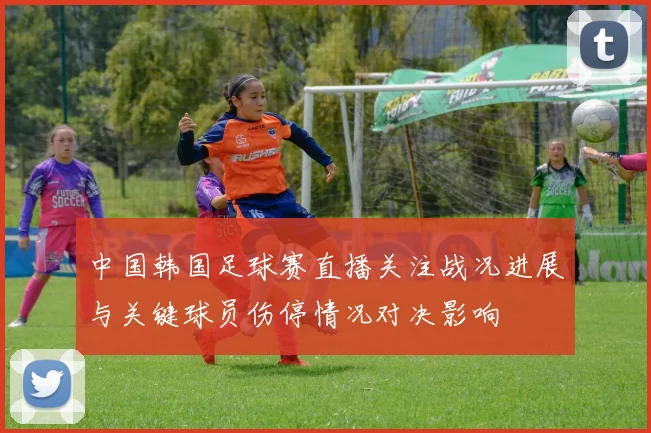 中国韩国足球赛直播关注战况进展与关键球员伤停情况对决影响