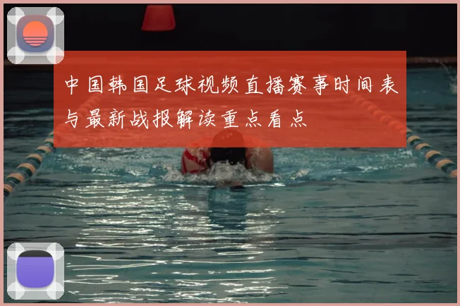 中国韩国足球视频直播赛事时间表与最新战报解读重点看点