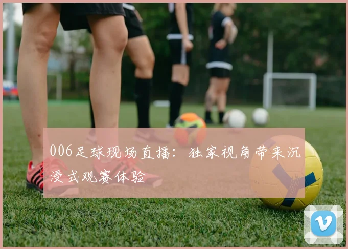 006足球现场直播：独家视角带来沉浸式观赛体验