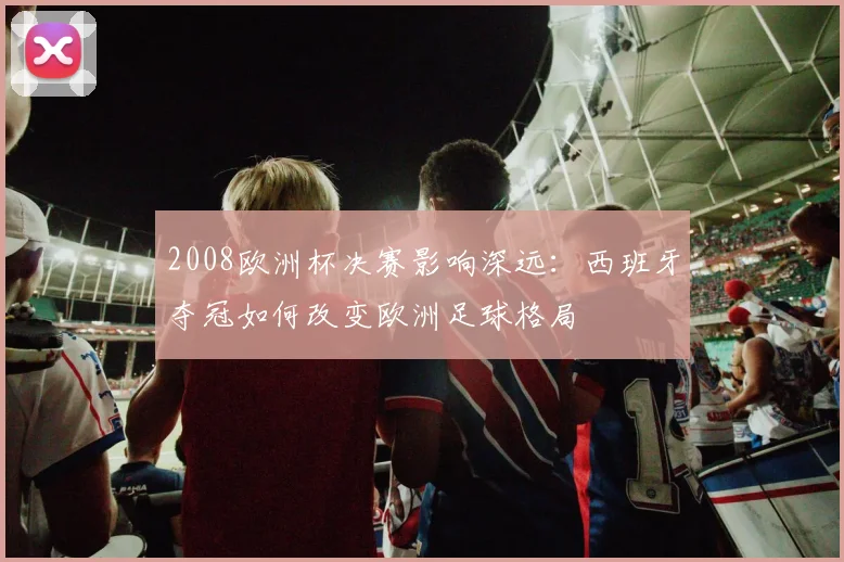 2008欧洲杯决赛影响深远：西班牙夺冠如何改变欧洲足球格局